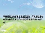 苹果授权店和苹果官方店的区别（苹果授权店和专卖店有什么区别 怎么识别苹果授权店和专卖店）