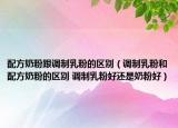 配方奶粉跟调制乳粉的区别（调制乳粉和配方奶粉的区别 调制乳粉好还是奶粉好）