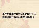 工程制图用什么笔记本比较好（工程制图用什么笔记本好 用心挑）