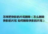 怎样把快影的片尾删除（怎么删除快影的片尾 如何删除快影的片尾）