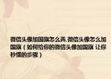 微信头像加国旗怎么弄,微信头像怎么加国旗（如何给你的微信头像加国旗 让你秒懂的步骤）
