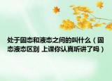 处于固态和液态之间的叫什么（固态液态区别 上课你认真听讲了吗）