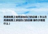 高德地图上如何添加自己的店铺（怎么在高德地图上添加自己的店铺 操作步骤是什么）