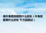 用牛角梳刮脸有什么好处（牛角刮脸有什么好处 千万别错过）