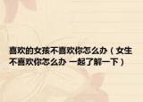 喜欢的女孩不喜欢你怎么办（女生不喜欢你怎么办 一起了解一下）