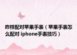 咋样配对苹果手表（苹果手表怎么配对 iphone手表技巧）