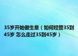 35岁开始做生意（如何经营35到45岁 怎么走过35到45岁）