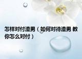 怎样对付渣男（如何对待渣男 教你怎么对付）