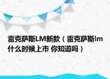 雷克萨斯LM新款（雷克萨斯lm什么时候上市 你知道吗）