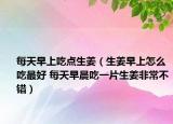 每天早上吃点生姜（生姜早上怎么吃最好 每天早晨吃一片生姜非常不错）