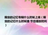 限定的记忆专辑什么时候上线（限定的记忆什么时候播 节目播放时间）