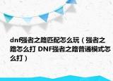 dnf强者之路匹配怎么玩（强者之路怎么打 DNF强者之路普通模式怎么打）
