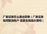 广发证券怎么退出登录（广发证券如何取消账户 需要去现场办理吗）