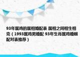 93年属鸡的属相婚配表 属相之间相生相克（1993属鸡男婚配 93年生肖属鸡婚姻配对表推荐）