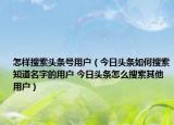 怎样搜索头条号用户（今日头条如何搜索知道名字的用户 今日头条怎么搜索其他用户）