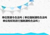 单位禁酒令合法吗（单位强制酒检合法吗 单位有权利进行强制酒检合法吗）