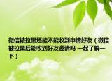 微信被拉黑还能不能收到申请好友（微信被拉黑后能收到好友邀请吗 一起了解一下）