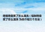 烤箱烤盘黑了怎么清洗（铝制烤盘黑了怎么清洗 为你介绍三个方法）