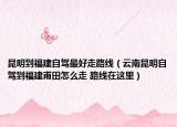 昆明到福建自驾最好走路线（云南昆明自驾到福建甫田怎么走 路线在这里）