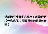 硝苯地平片最多吃几片（硝苯地平片一次吃几片 需要具体问题具体分析）
