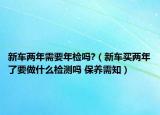 新车两年需要年检吗?（新车买两年了要做什么检测吗 保养需知）
