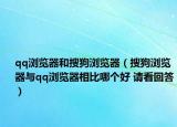 qq浏览器和搜狗浏览器（搜狗浏览器与qq浏览器相比哪个好 请看回答）