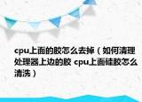 cpu上面的胶怎么去掉（如何清理处理器上边的胶 cpu上面硅胶怎么清洗）