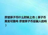 廖望原子币什么时候上市（原子币真实可靠吗 廖望原子币是骗人的吗）