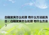 白鞋发黄怎么处理 有什么方法能洗白（白鞋发黄怎么处理 有什么方法）
