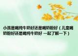 小孩是喝纯牛奶好还是喝奶粉好（儿童喝奶粉好还是喝纯牛奶好 一起了解一下）