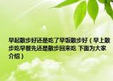 早起散步好还是吃了早饭散步好（早上散步吃早餐先还是散步回来吃 下面为大家介绍）