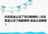抖音实名认证了可以解绑吗（抖音实名认证了能解绑吗 实名认证解除）