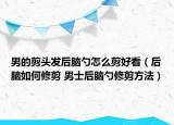 男的剪头发后脑勺怎么剪好看（后脑如何修剪 男士后脑勺修剪方法）