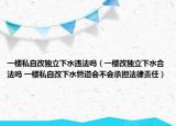 一楼私自改独立下水违法吗（一楼改独立下水合法吗 一楼私自改下水管道会不会承担法律责任）