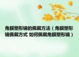 角膜塑形镜的佩戴方法（角膜塑形镜佩戴方式 如何佩戴角膜塑形镜）