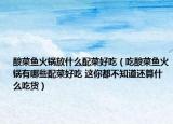 酸菜鱼火锅放什么配菜好吃（吃酸菜鱼火锅有哪些配菜好吃 这你都不知道还算什么吃货）