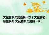 火花塞多久要更换一次（火花塞必须更换吗 火花塞多久更换一次）