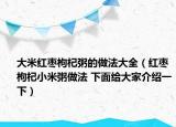 大米红枣枸杞粥的做法大全（红枣枸杞小米粥做法 下面给大家介绍一下）