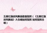 五星红旗迎风飘扬歌曲指挥（《五星红旗迎风飘扬》大合唱如何指挥 如何指挥合唱）