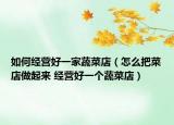 如何经营好一家蔬菜店（怎么把菜店做起来 经营好一个蔬菜店）
