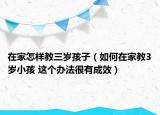 在家怎样教三岁孩子（如何在家教3岁小孩 这个办法很有成效）