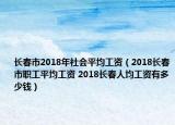 长春市2018年社会平均工资（2018长春市职工平均工资 2018长春人均工资有多少钱）