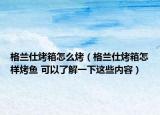 格兰仕烤箱怎么烤（格兰仕烤箱怎样烤鱼 可以了解一下这些内容）