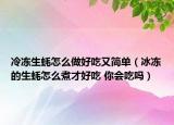 冷冻生蚝怎么做好吃又简单（冰冻的生蚝怎么煮才好吃 你会吃吗）