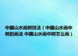 中国山水画树技法（中国山水画中树的画法 中国山水画中树怎么画）