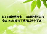 iccid解锁后换卡（iccid解锁可以换卡么 iccid解锁了就可以换卡了么）