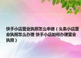 快手小店营业执照怎么申请（头条小店营业执照怎么办理 快手小店如何办理营业执照）