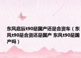 东风启辰t90是国产还是合资车（东风t90是合资还是国产 东风t90是国产吗）