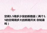 空调1.5用多少安的断路器（两个1.5的空调用多大的断路开关 你知道吗）