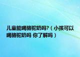 儿童能喝骆驼奶吗?（小孩可以喝骆驼奶吗 你了解吗）